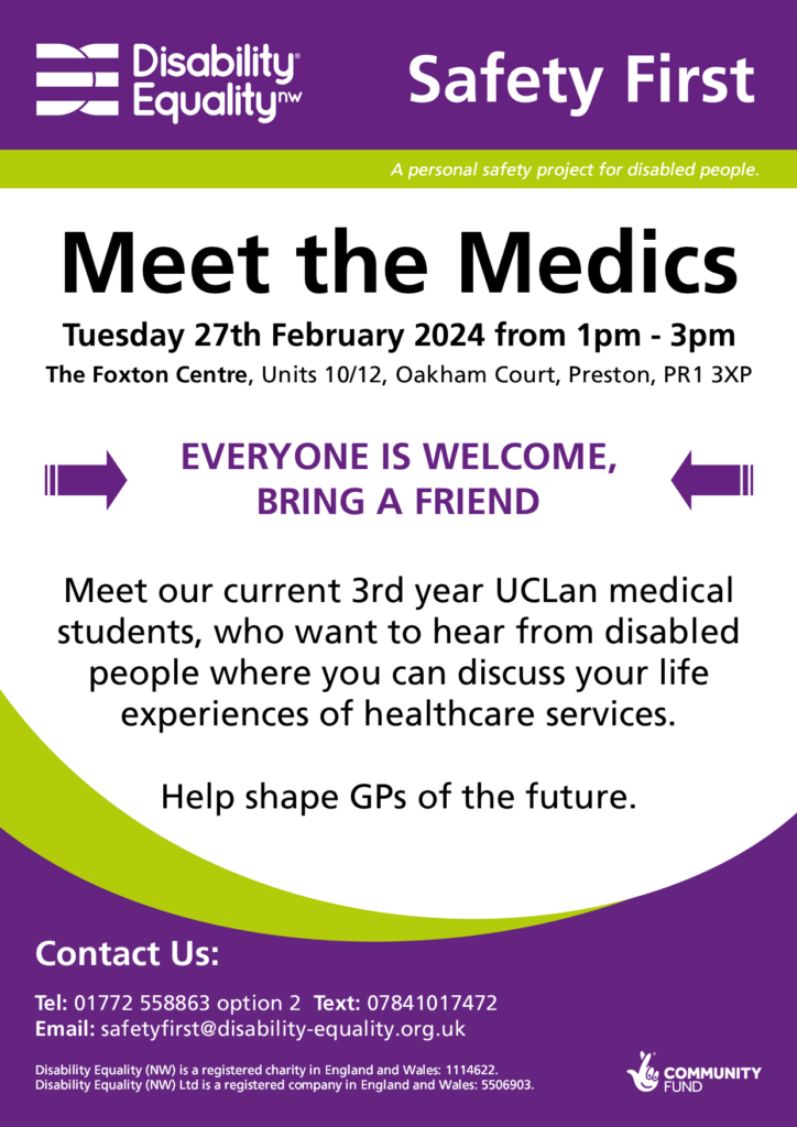 Header: Purple background with a white Disability Equality North West logo on the left. On the right the words "Safety First" are large and white. A green bar below has the words "A personal safety project for disabled people.". Title: "Meet the Medics Tuesday 27th February 2024 from 1pm - 3pm at The Foxton Centre, Units 10/12, Oakham Court, Preston, PR1 3XP Everyone is welcome, bring a friend. Meet our current 3rd year UCLan medical students, who want to hear from disabled people where you can discuss your life experiences of healthcare services. Help shape GPs of the future." Purple background with white text: "Contact us: Tel: 01772 558863 option 2 Text: 07841017472 Email: safetyfirst@disability-equality.org.uk"