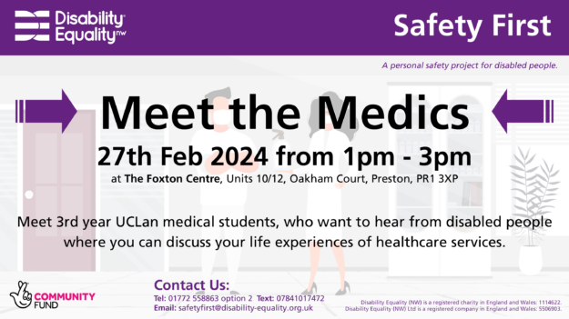 Meet the Medics – 27 Feb – Screen Header: Purple background with a white Disability Equality North West logo on the left. On the right the words "Safety First" are large and white. Below has the words "A personal safety project for disabled people.". Title: "Meet the Medics Tuesday 27th February 2024 from 1pm - 3pm at The Foxton Centre, Units 10/12, Oakham Court, Preston, PR1 3XP. Everyone is welcome, bring a friend. Meet our current 3rd year UCLan medical students, who want to hear from disabled people where you can discuss your life experiences of healthcare services. Help shape GPs of the future. Contact us: Tel: 01772 558863 option 2 Text: 07841017472 Email: safetyfirst@disability-equality.org.uk"