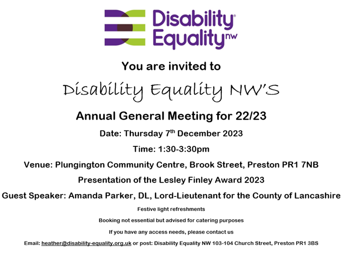 You are invited to Disability Equality NW'S Annual General Meeting for 22/23 Date: Thursday 7th December 2023 Time: 1:30-3:30pm Venue: Plungington Community Centre, Brook Street, Preston PR1 7NB Presentation of the Lesley Finley Award 2023 Guest Speaker: Amanda Parker, DL, Lord-Lieutenant for the County of Lancashire Festive light refreshments Booking not essential but advised for catering purposes If you have any access needs, please contact us Email: heather@disability-equality.org.uk or post: Disability Equality NW 103-104 Church Street, Preston PR1 3BS
